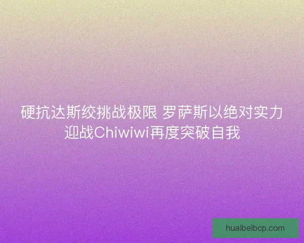 硬抗达斯绞挑战极限 罗萨斯以绝对实力迎战Chiwiwi再度突破自我
