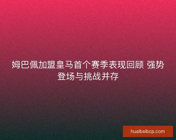 姆巴佩加盟皇马首个赛季表现回顾 强势登场与挑战并存