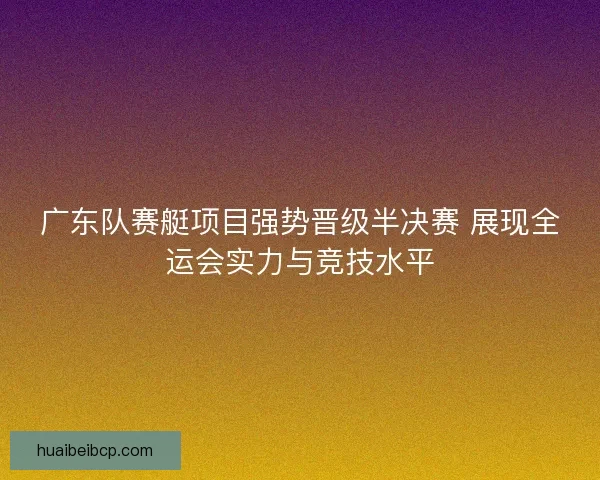 广东队赛艇项目强势晋级半决赛 展现全运会实力与竞技水平