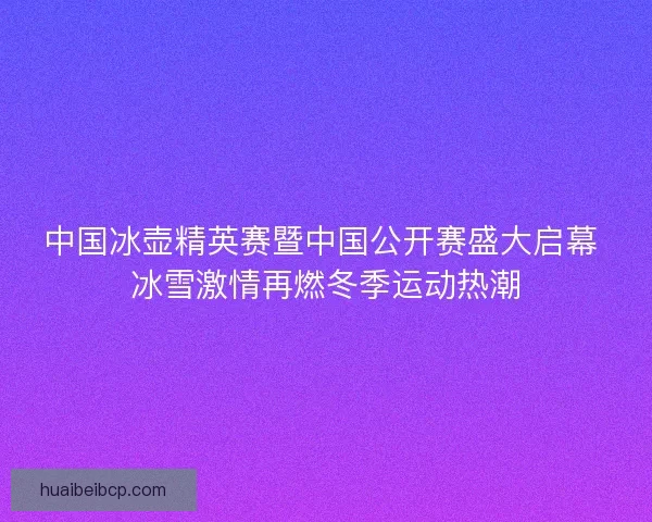 中国冰壶精英赛暨中国公开赛盛大启幕 冰雪激情再燃冬季运动热潮