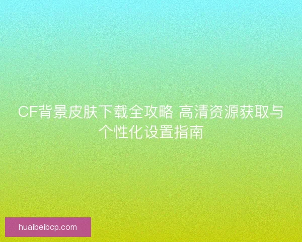CF背景皮肤下载全攻略 高清资源获取与个性化设置指南