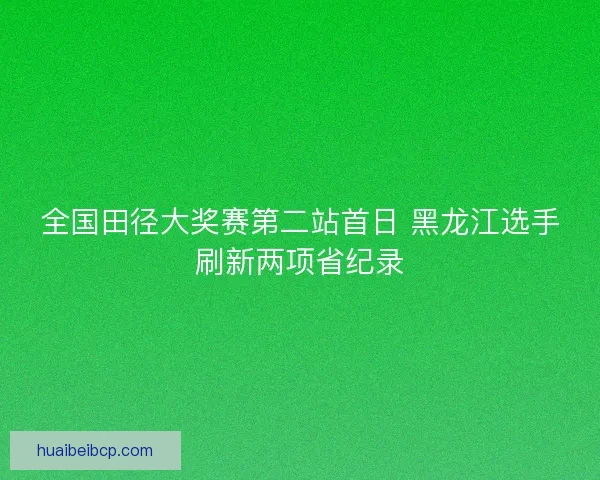全国田径大奖赛第二站首日 黑龙江选手刷新两项省纪录