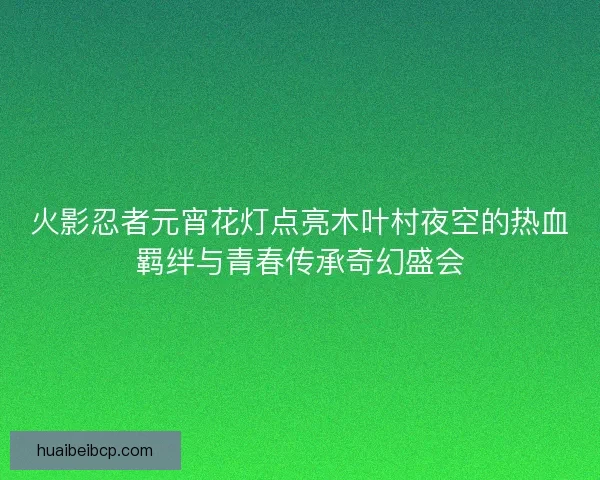 火影忍者元宵花灯点亮木叶村夜空的热血羁绊与青春传承奇幻盛会
