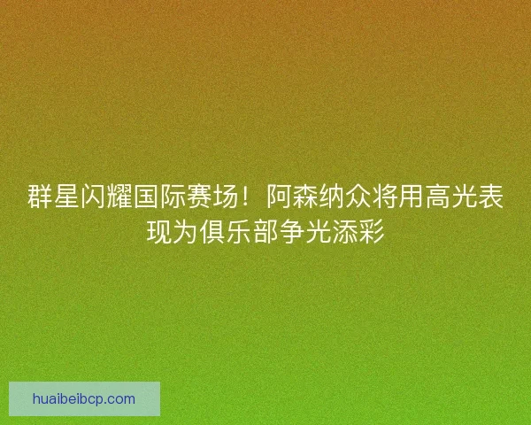 群星闪耀国际赛场！阿森纳众将用高光表现为俱乐部争光添彩