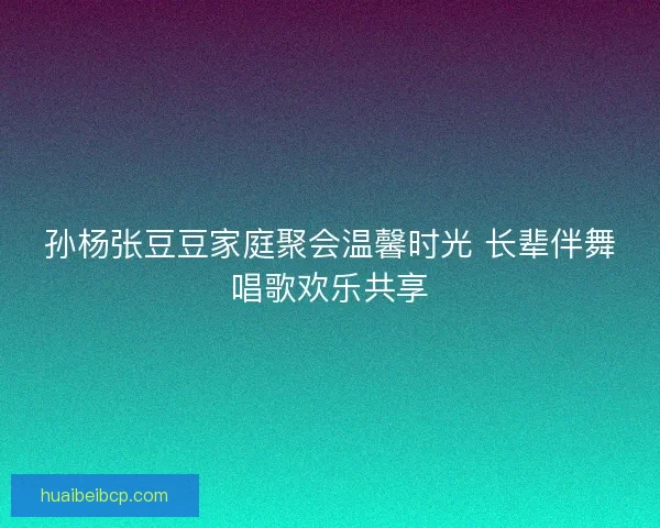 孙杨张豆豆家庭聚会温馨时光 长辈伴舞唱歌欢乐共享