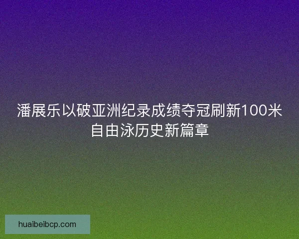 潘展乐以破亚洲纪录成绩夺冠刷新100米自由泳历史新篇章