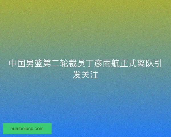 中国男篮第二轮裁员丁彦雨航正式离队引发关注