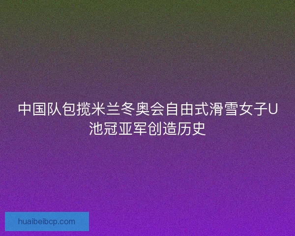 中国队包揽米兰冬奥会自由式滑雪女子U池冠亚军创造历史