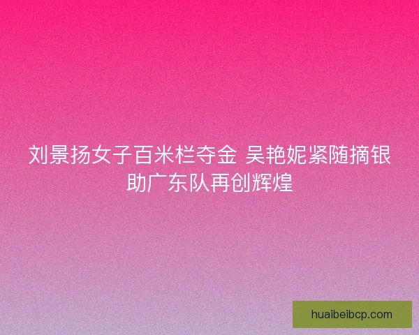 刘景扬女子百米栏夺金 吴艳妮紧随摘银助广东队再创辉煌